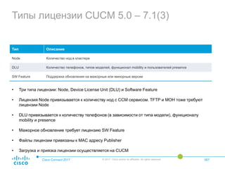 Типы лицензии CUCM 5.0 – 7.1(3)
Cisco Connect 2017 © 2017 Cisco and/or its affiliates. All rights reserved. 067
Тип Описание
Node Количество нод в кластере
DLU Количество телефонов, типов моделей, функционал mobility и пользователей presence
SW Feature Поддержка обновления на мажорные или минорные версии
• Три типа лицензии: Node, Device License Unit (DLU) и Software Feature
• Лицензия Node привязывается к количеству нод с CCM сервисом. TFTP и MOH тоже требуют
лицензии Node
• DLU привязывается к количеству телефонов (в зависимости от типа модели), функционалу
mobility и presence
• Мажорное обновление требует лицензию SW Feature
• Файлы лицензии привязаны к MAC адресу Publisher
• Загрузка и приязка лицензии осуществляется на CUCM
 