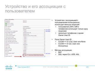 Устройство и его ассоциация с
пользователем
Cisco Connect 2017 © 2017 Cisco and/or its affiliates. All rights reserved. 072
• Устройство с ассоциацией с
пользователем потенциально
использует меньше лицензий
• пользователь EM с UM и
телефоном использует только одну
лицензию
• несколько телефонов с одним
Owner User ID
• Поле Owner User ID:
• CUCM <= 9.1(1a): User или None
• CUCM >= 9.1(2): User или
Anonymous
• Методы ассоциации:
• BAT
• SQL через CLI, UDS, AXL
 