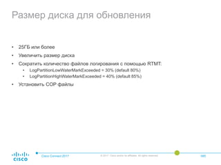 Размер диска для обновления
• 25ГБ или более
• Увеличить размер диска
• Сократить количество файлов логирования с помощью RTMT:
• LogPartitionLowWaterMarkExceeded = 30% (default 80%)
• LogPartitionHighWaterMarkExceeded = 40% (default 85%)
• Установить COP файлы
Cisco Connect 2017 © 2017 Cisco and/or its affiliates. All rights reserved. 085
 