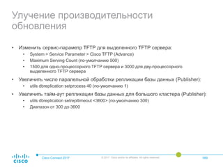 Улучение производительности
обновления
• Изменить сервис-параметр TFTP для выделенного TFTP сервера:
• System > Service Parameter > Cisco TFTP (Advance)
• Maximum Serving Count (по-умолчанию 500)
• 1500 для одно-процессорного TFTP сервера и 3000 для дву-процессорного
выделенного TFTP сервера
• Увеличить число паралельной обработки репликации базы данных (Publisher):
• utils dbreplication setprocess 40 (по-умолчанию 1)
• Увеличить тайм-аут репликации базы данных для большого кластера (Publisher):
• utils dbreplication setrepltimeout <3600> (по-умолчанию 300)
• Диапазон от 300 до 3600
Cisco Connect 2017 © 2017 Cisco and/or its affiliates. All rights reserved. 089
 