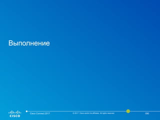 Выполнение
Cisco Connect 2017 © 2017 Cisco and/or its affiliates. All rights reserved. 090
 
