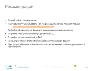 Рекомендаций
• Разработайте план миграции
• Партнеры могут использовать PDI Helpdesk для анализа плана миграции:
• http://www.cisco.com/web/partners/tools/pdihd.html
• Разбейте обновление на фазы для минимизации времени простоя
• Откройте кейс Global Licensing Operations (GLO)
• Откройте про-активный кейс с TAC
• Просмотрите Cisco Unified Communications Virtualization docwiki
• Просмотрите Release Notes на возможность изменений работы функционала в
новой версии
Cisco Connect 2017 © 2017 Cisco and/or its affiliates. All rights reserved. 092
 