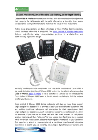Cisco IP Phone 6900: User-friendly, Eco-friendly, and Budget-friendly
CiscoUnified IP Phones empower your business with a new collaboration experience
that connects the right people with the right information at the right time, so you
can accelerate team performance and maximize the value of your investment.
Today, more organizations can take advantage of Cisco Unified Communications,
thanks to these affordable IP endpoints. The Cisco Unified IP Phones 6900 Series
delivers cost-effective voice communication services, in a clutter-free and
earth-friendly, ergonomic design.

Recently, router-switch.com announced that they have a number of Cisco items in
big stock, including the Cisco IP Phone 6900 series. For the clients who wanna buy
Cisco IP Phones, 6900 IP Phone is not a bad choice. So here we will introduce the
Cisco Unified IP Phones 6900 Series in details, which can help you find the suitable
one for your business.
Cisco Unified IP Phones 6900 Series endpoints with two or more lines support
single-call per-line appearance to provide an easy user experience for customers who
are seeking traditional telephony call interaction for their organization. With
single-call per-line appearance, each enabled line supports one call session at a time.
For example, if you are on an active call with two lines enabled on the phone,
another incoming call then “rolls over” to your second line. If only one line is enabled
while you are on an active call, a second incoming call is redirected to your voicemail.
This experience, which is representative of a traditional telephonycall interactive
experience, is ideal if you are currently on analog or digital telephony systems and

 