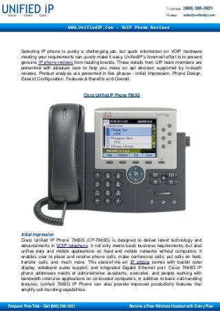 Selecting IP phone is surely a challenging job, but quick information on VOIP hardware 
meeting your requirements can surely make it easy. UnifiedIP's foremost effort is to present 
genuine IP phone    reviews    from leading brands. These details from UIP team members are 
presented with absolute care to help you make an apt decision supported by in­depth 
reviews. Product analysis are presented in five phases ­ Initial Impression, Phone Design, 
Ease of Configuration, Features & Benefits and Overall. 
Cisco Unified IP Phone 7965G
Initial Impression 
Cisco Unified IP Phone 7965G (CP­7965G) is designed to deliver latest technology and 
advancements in VOIP telephony. It not only meets basic business requirements, but also 
unifies data and mobile applications on fixed and mobile networks without computers. It 
enables user to place and receive phone calls, make conference calls, put calls on hold, 
transfer calls, and much more. This state­of­the­art  IP phone  comes with backlit color 
display, wideband audio support, and integrated Gigabit Ethernet port. Cisco 7965G IP 
phone addresses needs of administrative assistants, executive, and people working with 
bandwidth­intensive applications on co­located computers. In addition to basic call­handling 
features, Unified 7965G IP Phone can also provide improved productivity features that 
amplify call­handling capabilities.
WWW.UnifiedIP.Com - VoIP Phone Reviews
       Request Free Trial ­ Call (888) 586­3921                                                     Receive a Free Wireless Headset with Every Plan
 