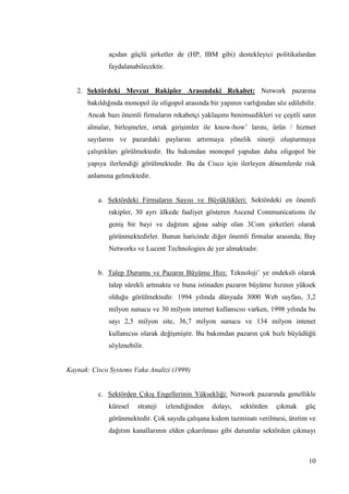 10
açıdan güçlü Ģirketler de (HP, IBM gibi) destekleyici politikalardan
faydalanabilecektir.
2. Sektördeki Mevcut Rakipler Arasındaki Rekabet: Network pazarına
bakıldığında monopol ile oligopol arasında bir yapının varlığından söz edilebilir.
Ancak bazı önemli firmaların rekabetçi yaklaĢımı benimsedikleri ve çeĢitli satın
almalar, birleĢmeler, ortak giriĢimler ile know-how’ larını, ürün / hizmet
sayılarını ve pazardaki paylarını artırmaya yönelik sinerji oluĢturmaya
çalıĢtıkları görülmektedir. Bu bakımdan monopol yapıdan daha oligopol bir
yapıya ilerlendiği görülmektedir. Bu da Cisco için ilerleyen dönemlerde risk
anlamına gelmektedir.
a. Sektördeki Firmaların Sayısı ve Büyüklükleri: Sektördeki en önemli
rakipler, 30 ayrı ülkede faaliyet gösteren Ascend Communications ile
geniĢ bir bayi ve dağıtım ağına sahip olan 3Com Ģirketleri olarak
görünmektedirler. Bunun haricinde diğer önemli firmalar arasında; Bay
Networks ve Lucent Technologies de yer almaktadır.
b. Talep Durumu ve Pazarın Büyüme Hızı: Teknoloji’ ye endeksli olarak
talep sürekli artmakta ve buna istinaden pazarın büyüme hızının yüksek
olduğu görülmektedir. 1994 yılında dünyada 3000 Web sayfası, 3,2
milyon sunucu ve 30 milyon internet kullanıcısı varken, 1998 yılında bu
sayı 2,5 milyon site, 36,7 milyon sunucu ve 134 milyon intenet
kullanıcısı olarak değiĢmiĢtir. Bu bakımdan pazarın çok hızlı büyüdüğü
söylenebilir.
Kaynak: Cisco Systems Vaka Analizi (1999)
c. Sektörden ÇıkıĢ Engellerinin Yüksekliği: Network pazarında genellikle
küresel strateji izlendiğinden dolayı, sektörden çıkmak güç
görünmektedir. Çok sayıda çalıĢana kıdem tazminatı verilmesi, üretim ve
dağıtım kanallarının elden çıkarılması gibi durumlar sektörden çıkmayı
 
