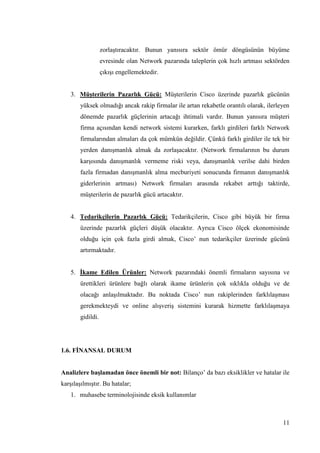 11
zorlaĢtıracaktır. Bunun yanısıra sektör ömür döngüsünün büyüme
evresinde olan Network pazarında taleplerin çok hızlı artması sektörden
çıkıĢı engellemektedir.
3. MüĢterilerin Pazarlık Gücü: MüĢterilerin Cisco üzerinde pazarlık gücünün
yüksek olmadığı ancak rakip firmalar ile artan rekabetle orantılı olarak, ilerleyen
dönemde pazarlık güçlerinin artacağı ihtimali vardır. Bunun yanısıra müĢteri
firma açısından kendi network sistemi kurarken, farklı girdileri farklı Network
firmalarından almaları da çok mümkün değildir. Çünkü farklı girdiler ile tek bir
yerden danıĢmanlık almak da zorlaĢacaktır. (Network firmalarının bu durum
karĢısında danıĢmanlık vermeme riski veya, danıĢmanlık verilse dahi birden
fazla firmadan danıĢmanlık alma mecburiyeti sonucunda firmanın danıĢmanlık
giderlerinin artması) Network firmaları arasında rekabet arttığı taktirde,
müĢterilerin de pazarlık gücü artacaktır.
4. Tedarikçilerin Pazarlık Gücü: Tedarikçilerin, Cisco gibi büyük bir firma
üzerinde pazarlık güçleri düĢük olacaktır. Ayrıca Cisco ölçek ekonomisinde
olduğu için çok fazla girdi almak, Cisco’ nun tedarikçiler üzerinde gücünü
artırmaktadır.
5. Ġkame Edilen Ürünler: Network pazarındaki önemli firmaların sayısına ve
ürettikleri ürünlere bağlı olarak ikame ürünlerin çok sıklıkla olduğu ve de
olacağı anlaĢılmaktadır. Bu noktada Cisco’ nun rakiplerinden farklılaĢması
gerekmekteydi ve online alıĢveriĢ sistemini kurarak hizmette farklılaĢmaya
gidildi.
1.6. FĠNANSAL DURUM
Analizlere baĢlamadan önce önemli bir not: Bilanço’ da bazı eksiklikler ve hatalar ile
karĢılaĢılmıĢtır. Bu hatalar;
1. muhasebe terminolojisinde eksik kullanımlar
 