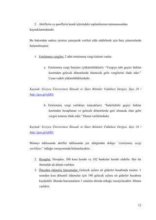 12
2. Aktiflerin ve pasiflerin kendi içlerindeki toplamlarının tutmamasından
kaynaklanmaktadır.
Bu bakımdan sadece iĢimize yarayacak verileri elde edebilmek için bazı çıkarımlarda
bulunulmuĢtur:
1. ErtelenmiĢ vergiler: 2 adet ertelenmiĢ vergi kalemi vardır:
a. ErtelenmiĢ vergi borçları (yükümlülükleri): “Vergiye tabi geçici farklar
üzerinden gelecek dönemlerde ödenecek gelir vergilerini ifade eder.”
Uzun vadeli yükümlülüklerdedir.
Kaynak: Erciyes Üniversitesi İktisadi ve İdari Bilimler Fakültesi Dergisi, Sayı 28 /
http://goo.gl/ofdGt
b. ErtelenmiĢ vergi varlıkları (alacakları): “Ġndirilebilir geçici farklar
üzerinden hesaplanan ve gelecek dönemlerde geri alınacak olan gelir
vergisi tutarını ifade eder.” Duran varlıklardadır.
Kaynak: Erciyes Üniversitesi İktisadi ve İdari Bilimler Fakültesi Dergisi, Sayı 28 /
http://goo.gl/ofdGt
Bilanço tablosunda aktifler tablosunda yer aldığından dolayı “ertelenmiş vergi
varlıkları” olduğu varsayımında bulunulacaktır.
2. Hesaplar: Hesaplar, 100 kasa hesabı ve 102 bankalar hesabı olabilir. Her iki
ihtimalde de dönen varlıktır.
3. Önceden ödenmiĢ harcamalar: Gelecek aylara ait giderler hesabında tutulur. 1
seneden kısa dönemli ödemeler için 180 gelecek aylara ait giderler hesabına
kaydedilir. Burada harcamaların 1 senenin altında olduğu varsayılacaktır. Dönen
varlıktır.
 