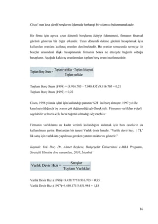 16
Cisco’ nun kısa süreli borçlarını ödemede herhangi bir sıkıntısı bulunmamaktadır.
Bir firma için ayrıca uzun dönemli borçlarını ödeyip ödememesi, firmanın finansal
gücünü gösteren bir diğer etkendir. Uzun dönemli ödeme gücünü hesaplamak için
kullanılan oranlara kaldıraç oranları denilmektedir. Bu oranlar sonucunda sermaye ile
borçlar arasındaki iliĢki hesaplanarak firmanın borca ne düzeyde bağımlı olduğu
hesaplanır. AĢağıda kaldıraç oranlarından toplam borç oranı incelenecektir:
Toplam Borç Oranı (1998) = (8.916.705 – 7.048.435)/8.916.705 = 0,21
Toplam Borç Oranı (1997) = 0,22
Cisco, 1998 yılında iĢleri için kullandığı paranın %21’ ini borç almıĢtır. 1997 yılı ile
karĢılaĢtırıldığında bu oranın çok değiĢmediği görülmektedir. Firmanın varlıkları yeterli
sayılabilir ve borca çok fazla bağımlı olmadığı söylenebilir.
Firmanın varlıklarını ne kadar verimli kullandığını anlamak için bazı oranların da
kullanılması Ģarttır. Bunlardan bir tanesi Varlık devir hızıdır. “Varlık devir hızı, 1 TL’
lik satıĢ için varlıklara yapılması gereken yatırım miktarını gösterir.”
Kaynak: Yrd. Doç. Dr. Ahmet Beşkese, Bahçeşehir Üniversitesi e-MBA Programı,
Stratejik Yönetim ders sunumları, 2010, İstanbul
Varlık Devir Hızı (1998)= 8.458.777/8.916.705 = 0,95
Varlık Devir Hızı (1997)=6.440.171/5.451.984 = 1,18
 