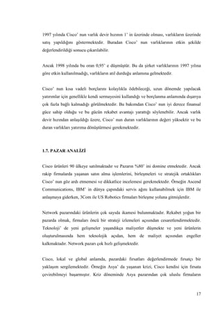 17
1997 yılında Cisco’ nun varlık devir hızının 1’ in üzerinde olması, varlıkların üzerinde
satıĢ yapıldığını göstermektedir. Buradan Cisco’ nun varlıklarının etkin Ģekilde
değerlendirildiği sonucu çıkarılabilir.
Ancak 1998 yılında bu oran 0,95’ e düĢmüĢtür. Bu da Ģirket varlıklarının 1997 yılına
göre etkin kullanılmadığı, varlıkların atıl durduğu anlamına gelmektedir.
Cisco’ nun kısa vadeli borçlarını kolaylıkla ödebileceği, uzun dönemde yapılacak
yatırımlar için genellikle kendi sermayesini kullandığı ve borçlanma anlamında dıĢarıya
çok fazla bağlı kalmadığı görülmektedir. Bu bakımdan Cisco’ nun iyi derece finansal
güce sahip olduğu ve bu gücün rekabet avantajı yarattığı söylenebilir. Ancak varlık
devir hızından anlaĢıldığı üzere, Cisco’ nun duran varlıklarının değeri yüksektir ve bu
duran varlıkları yatırıma dönüĢtürmesi gerekmektedir.
1.7. PAZAR ANALĠZĠ
Cisco ürünleri 90 ülkeye satılmaktadır ve Pazarın %80’ ini domine etmektedir. Ancak
rakip firmalarda yaĢanan satın alma iĢlemlerini, birleĢmeleri ve stratejik ortaklıkları
Cisco’ nun göz ardı etmemesi ve dikkatlice incelemesi gerekmektedir. Örneğin Ascend
Communications, IBM’ in dünya çapındaki servis ağını kullanabilmek için IBM ile
anlaĢmaya giderken, 3Com ile US Robotics firmaları birleĢme yoluna gitmiĢlerdir.
Network pazarındaki ürünlerin çok sayıda ikamesi bulunmaktadır. Rekabet yoğun bir
pazarda olmak, firmaları öncü bir strateji izlemeleri açısından cesaretlendirmektedir.
Teknoloji’ de yeni geliĢmeler yaĢandıkça maliyetler düĢmekte ve yeni ürünlerin
oluĢturulmasında hem teknolojik açıdan, hem de maliyet açısından engeller
kalkmaktadır. Network pazarı çok hızlı geliĢmektedir.
Cisco, lokal ve global anlamda, pazardaki fırsatları değerlendirmede fırsatçı bir
yaklaĢım sergilemektedir. Örneğin Asya’ da yaĢanan krizi, Cisco kendisi için fırsata
çevirebilmeyi baĢarmıĢtır. Kriz döneminde Asya pazarından çok uluslu firmaların
 