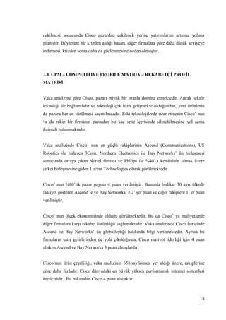 18
çekilmesi sonucunda Cisco pazardan çekilmek yerine yatırımlarını artırma yoluna
gitmiĢtir. Böylesine bir krizden aldığı hasarı, diğer firmalara göre daha düĢük seviyeye
indirmesi, krizden sonra daha da güçlenmesine neden olmuĢtur.
1.8. CPM – COMPETITIVE PROFILE MATRIX – REKABETÇĠ PROFĠL
MATRĠSĠ
Vaka analizine göre Cisco, pazarı büyük bir oranla domine etmektedir. Ancak sektör
teknoloji ile bağlantılıdır ve teknoloji çok hızlı geliĢmekte olduğundan, yeni ürünlerin
de pazara her an sürülmesi kaçınılmazdır. Eski teknolojilerde ısrar etmenin Cisco’ nun
ya da rakip bir firmanın pazardan bir kaç sene içerisinde silinebilmesine yol açma
ihtimali bulunmaktadır.
Vaka analizinde Cisco’ nun en güçlü rakiplerinin Ascend (Communications), US
Robotics ile birleĢen 3Com, Northern Electronics ile Bay Networks’ ün birleĢmesi
sonucunda ortaya çıkan Nortel firması ve Philips ile %40’ ı kendisinin olmak üzere
Ģirket birleĢmesine giden Lucent Technologies olarak görülmektedir.
Cisco’ nun %80’lik pazar payına 4 puan verilmiĢtir. Bununla birlikte 30 ayrı ülkede
faaliyet gösteren Ascend’ e ve Bay Networks’ e 2’ Ģer puan ve diğer rakiplere 1’ er puan
verilmiĢtir.
Cisco’ nun ölçek ekonomisinde olduğu görülmektedir. Bu da Cisco’ ya maliyetlerde
diğer firmalara karĢı rekabet üstünlüğü sağlamaktadır. Vaka analizinde Cisco haricinde
Ascend ve Bay Networks’ ün globalleĢtiği hakkında bilgi verilmektedir. Ayrıca bu
firmaların satıĢ gelirlerinden de yola çıkıldığında, Cisco maliyet liderliği için 4 puan
alırken Ascend ve Bay Networks 3 puan almıĢlardır.
Cisco’nun ürün çeĢitliliği, vaka analizinin 658.sayfasında yer aldığı üzere, rakiplerine
göre daha fazladır. Cisco dünyadaki en büyük yüksek performanslı internet sistemleri
üreticisidir. Bu bakımdan Cisco 4 puan alacaktır.
 