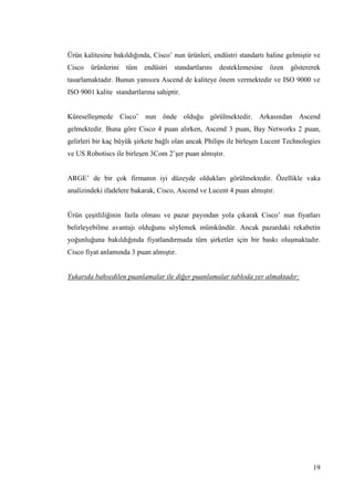 19
Ürün kalitesine bakıldığında, Cisco’ nun ürünleri, endüstri standartı haline gelmiĢtir ve
Cisco ürünlerini tüm endüstri standartlarını desteklemesine özen göstererek
tasarlamaktadır. Bunun yanısıra Ascend de kaliteye önem vermektedir ve ISO 9000 ve
ISO 9001 kalite standartlarına sahiptir.
KüreselleĢmede Cisco’ nun önde olduğu görülmektedir. Arkasından Ascend
gelmektedir. Buna göre Cisco 4 puan alırken, Ascend 3 puan, Bay Networks 2 puan,
gelirleri bir kaç büyük Ģirkete bağlı olan ancak Philips ile birleĢen Lucent Technologies
ve US Robotiscs ile birleĢen 3Com 2’Ģer puan almıĢtır.
ARGE’ de bir çok firmanın iyi düzeyde oldukları görülmektedir. Özellikle vaka
analizindeki ifadelere bakarak, Cisco, Ascend ve Lucent 4 puan almıĢtır.
Ürün çeĢitliliğinin fazla olması ve pazar payından yola çıkarak Cisco’ nun fiyatları
belirleyebilme avantajı olduğunu söylemek mümkündür. Ancak pazardaki rekabetin
yoğunluğuna bakıldığında fiyatlandırmada tüm Ģirketler için bir baskı oluĢmaktadır.
Cisco fiyat anlamında 3 puan almıĢtır.
Yukarıda bahsedilen puanlamalar ile diğer puanlamalar tabloda yer almaktadır:
 