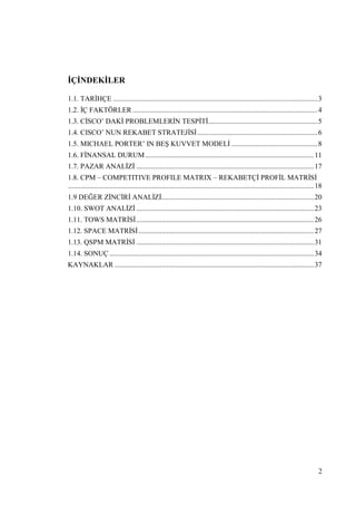 2
ĠÇĠNDEKĠLER
1.1. TARĠHÇE ..................................................................................................................3
1.2. ĠÇ FAKTÖRLER .......................................................................................................4
1.3. CĠSCO’ DAKĠ PROBLEMLERĠN TESPĠTĠ.............................................................5
1.4. CISCO’ NUN REKABET STRATEJĠSĠ...................................................................6
1.5. MICHAEL PORTER’ IN BEġ KUVVET MODELĠ ................................................8
1.6. FĠNANSAL DURUM..............................................................................................11
1.7. PAZAR ANALĠZĠ ...................................................................................................17
1.8. CPM – COMPETITIVE PROFILE MATRIX – REKABETÇĠ PROFĠL MATRĠSĠ
.........................................................................................................................................18
1.9 DEĞER ZĠNCĠRĠ ANALĠZĠ.....................................................................................20
1.10. SWOT ANALĠZĠ ...................................................................................................23
1.11. TOWS MATRĠSĠ...................................................................................................26
1.12. SPACE MATRĠSĠ..................................................................................................27
1.13. QSPM MATRĠSĠ ...................................................................................................31
1.14. SONUÇ ..................................................................................................................34
KAYNAKLAR ...............................................................................................................37
 