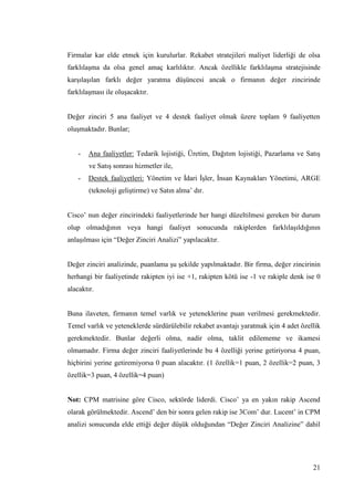 21
Firmalar kar elde etmek için kurulurlar. Rekabet stratejileri maliyet liderliği de olsa
farklılaĢma da olsa genel amaç karlılıktır. Ancak özellikle farklılaĢma stratejisinde
karĢılaĢılan farklı değer yaratma düĢüncesi ancak o firmanın değer zincirinde
farklılaĢması ile oluĢacaktır.
Değer zinciri 5 ana faaliyet ve 4 destek faaliyet olmak üzere toplam 9 faaliyetten
oluĢmaktadır. Bunlar;
- Ana faaliyetler: Tedarik lojistiği, Üretim, Dağıtım lojistiği, Pazarlama ve SatıĢ
ve SatıĢ sonrası hizmetler ile,
- Destek faaliyetleri: Yönetim ve Ġdari ĠĢler, Ġnsan Kaynakları Yönetimi, ARGE
(teknoloji geliĢtirme) ve Satın alma’ dır.
Cisco’ nun değer zincirindeki faaliyetlerinde her hangi düzeltilmesi gereken bir durum
olup olmadığının veya hangi faaliyet sonucunda rakiplerden farklılaĢıldığının
anlaĢılması için “Değer Zinciri Analizi” yapılacaktır.
Değer zinciri analizinde, puanlama Ģu Ģekilde yapılmaktadır. Bir firma, değer zincirinin
herhangi bir faaliyetinde rakipten iyi ise +1, rakipten kötü ise -1 ve rakiple denk ise 0
alacaktır.
Buna ilaveten, firmanın temel varlık ve yeteneklerine puan verilmesi gerekmektedir.
Temel varlık ve yeteneklerde sürdürülebilir rekabet avantajı yaratmak için 4 adet özellik
gerekmektedir. Bunlar değerli olma, nadir olma, taklit edilememe ve ikamesi
olmamadır. Firma değer zinciri faaliyetlerinde bu 4 özelliği yerine getiriyorsa 4 puan,
hiçbirini yerine getiremiyorsa 0 puan alacaktır. (1 özellik=1 puan, 2 özellik=2 puan, 3
özellik=3 puan, 4 özellik=4 puan)
Not: CPM matrisine göre Cisco, sektörde liderdi. Cisco’ ya en yakın rakip Ascend
olarak görülmektedir. Ascend’ den bir sonra gelen rakip ise 3Com’ dur. Lucent’ in CPM
analizi sonucunda elde ettiği değer düĢük olduğundan “Değer Zinciri Analizine” dahil
 