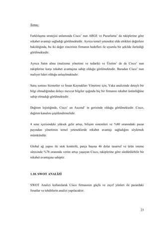23
Sonuç:
FarklılaĢma stratejisi anlamında Cisco’ nun ARGE ve Pazarlama’ da rakiplerine göre
rekabet avantajı sağladığı görülmektedir. Ayrıca temel yetenekte elde ettikleri değerlere
bakıldığında, bu iki değer zincirinin firmanın hedefleri ile uyumlu bir Ģekilde ilerlediği
görülmektedir.
Ayrıca Satın alma (malzeme yönetimi ve tedarik) ve Üretim’ de de Cisco’ nun
rakiplerine karĢı rekabet avantajına sahip olduğu görülmektedir. Buradan Cisco’ nun
maliyet lideri olduğu anlaĢılmaktadır.
SatıĢ sonrası hizmetler ve Ġnsan Kaynakları Yönetimi için, Vaka analizinde detaylı bir
bilgi olmadığından dolayı mevcut bilgiler ıĢığında hiç bir firmanın rekabet üstünlüğüne
sahip olmadığı görülmektedir.
Dağıtım lojistiğinde, Cisco’ un Ascend’ in gerisinde olduğu görülmektedir. Cisco,
dağıtım kanalını çeĢitlendirmelidir.
4 sene içerisindeki yüksek gelir artıĢı, biliĢim sistemleri ve %80 oranındaki pazar
payından yönetimin temel yeteneklerde rekabet avantajı sağladığını söylemek
mümkündür.
Global ağ yapısı ile stok kontrolü, parça baĢına 46 dolar tasarruf ve ürün isteme
sürecinde %78 oranında verim artıĢı yaĢayan Cisco, rakiplerine göre sürdürülebilir bir
rekabet avantajına sahiptir.
1.10. SWOT ANALĠZĠ
SWOT Analizi kullanılarak Cisco firmasının güçlü ve zayıf yönleri ile pazardaki
fırsatlar ve tehditlerin analizi yapılacaktır:
 