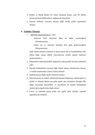 25
5. Global ve büyük ölçekli bir Ģirket olmaktan dolayı, yeni bir ülkede
pazara girmede hükümetlerce sağlanacak kolaylıklar
6. Ġnternet kullanım sayısının artıĢına bağlı olarak online sipariĢlerin
artması
d. Tehditler (Threats):
1. “Sektörün öngörülememesi” yani;
internet bazlı iletiĢimin daha ne kadar yayılacağının
bilenememesine,
data, ses ve videonun tümleĢik hale gelip gelmeyeceğinin
bilinememesine
bağlı olarak rekabet avantajını ve pazar payını her an kaybedebilme riski
(Buna bağlı olarak ARGE yatırımlarının sürekli yüksek tutulması
gerekmektedir.)
2. MüĢterilerin beklentilerindeki değiĢimler (danıĢmanlık hizmeti beklentisi
gibi)
3. Ġnternet kullananların sayısına bağlı olarak sipariĢ miktarlarının artması
ve talebi karĢılamakta yetersiz kalma ihtimali
4. Globalizasyona bağlı olarak rekabetin artması
5. Network pazarı ile iliĢkili sektörlerde bulunan (bilgisayar sektörü gibi) ve
global ve finansal durum açısından güçlü olan firmaların (örneğin HP)
değer zincirinde benzerlikler ve tecrübeleri de hesaba katıldığında
sektöre giriĢ engellerinin düĢük olması
6. Cisco’ yu sektörün dıĢına itmek için güçlü rakip Ģirketler arasında
yapılabilecek ittifaklar
 