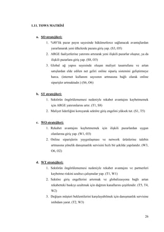 26
1.11. TOWS MATRĠSĠ
a. SO stratejileri:
1. %80’lik pazar payın sayesinde hükümetlerce sağlanacak avantajlardan
yararlanarak yeni ülkelerde pazara giriĢ yap. (S3, O5)
2. ARGE faaliyetlerine yatırımı artırarak yeni iliĢkili pazarlar oluĢtur, ya da
iliĢkili pazarlara giriĢ yap. (S8, O3)
3. Global ağ yapısı sayesinde oluĢan maliyet tasarrufunu ve artan
satıĢlardan elde edilen net geliri online sipariĢ sistemini geliĢtirmeye
harca. (internet kullanım sayısının artmasına bağlı olarak online
sipariĢler artmaktadır.) (S6, O6)
b. ST stratejileri:
1. Sektörün öngörülememesi nedeniyle rekabet avantajını kaybetmemek
için ARGE yatırımlarını artır. (T1, S8)
2. Maliyet liderliğini koruyarak sektöre giriĢ engelini yüksek tut. (S1, T5)
c. WO stratejileri:
1. Rekabet avantajını kaybetmemek için iliĢkili pazarlardan uygun
olanlarına giriĢ yap. (W1, O3)
2. Online sipariĢlerin yaygınlaĢması ve network ürünlerine talebin
artmasına yönelik danıĢmanlık servisini hızlı bir Ģekilde yapılandır. (W3,
O6, O2)
d. WT stratejileri:
1. Sektörün öngörülememesi nedeniyle rekabet avantajını ve partnerleri
kaybetme riskini azaltıcı çalıĢmalar yap. (T1, W1)
2. Sektöre giriĢ engellerini artırmak ve globalizasyona bağlı artan
rekabetteki baskıyı azaltmak için dağıtım kanallarını çeĢitlendir. (T5, T4,
W2)
3. DeğiĢen müĢteri beklentilerini karĢılayabilmek için danıĢmanlık servisine
istihdam yarat. (T2, W3)
 
