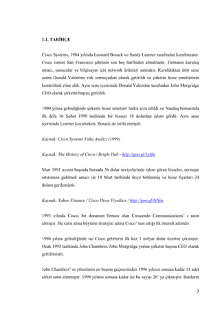 3
1.1. TARĠHÇE
Cisco Systems, 1984 yılında Leonard Bosack ve Sandy Learner tarafından kurulmuĢtur.
Cisco ismini San Francisco Ģehrinin son beĢ harfinden almaktadır. Firmanın kuruluĢ
amacı, sunucular ve bilgisayar için network ürünleri satmaktı. Kurulduktan dört sene
sonra Donald Valentine risk sermayedarı olarak getirildi ve Ģirketin hisse senetlerinin
kontrolünü eline aldı. Aynı sene içerisinde Donald Valentine tarafından John Morgridge
CEO olarak Ģirketin baĢına getirildi.
1990 yılına gelindiğinde Ģirketin hisse senetleri halka arza edildi ve Nasdaq borsasında
ilk defa 16 ġubat 1990 tarihinde bir hissesi 18 dolardan iĢlem gördü. Aynı sene
içerisinde Learner kovulurken, Bosack de istifa etmiĢtir.
Kaynak: Cisco Systems Vaka Analizi (1999)
Kaynak: The History of Cisco / Bright Hub - http://goo.gl/1ySht
Mart 1991 ayının baĢında borsada 56 dolar seviyelerinde iĢlem gören hisseler, sermaye
artırımına gidilmek amacı ile 18 Mart tarihinde ikiye bölünmüĢ ve hisse fiyatları 24
dolara gerilemiĢtir.
Kaynak: Yahoo Finance / Cisco Hisse Fiyatları / http://goo.gl/8jNju
1993 yılında Cisco, bir donanım firması olan Crescendo Communications’ ı satın
almıĢtır. Bu satın alma büyüme stratejisi adına Cisco’ nun attığı ilk önemli adımdır.
1994 yılına gelindiğinde ise Cisco gelirlerin ilk kez 1 milyar dolar üzerine çıkmıĢtır.
Ocak 1995 tarihinde John Chambers, John Morgridge yerine Ģirketin baĢına CEO olarak
getirilmiĢtir.
John Chambers’ ın yönetimin en baĢına geçmesinden 1996 yılının sonuna kadar 11 adet
Ģirket satın alınmıĢtır. 1998 yılının sonuna kadar ise bu sayısı 26’ ya çıkmıĢtır. Bunların
 