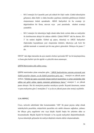 34
- SO-2 stratejisi ile 4 puanlık yani çok alakalı bir iliĢki vardır. Çünkü teknolojinin
geliĢmesi, daha farklı ve daha önceden yapılması mümkün görülmeyen ürünleri
oluĢturmanın önünü açmaktadır. ARGE faaliyetleri ile bu avantajı iyi
değerlendiren bir firma, mevcut veya yeni pazarlarda rekabet avantajı
yaratabilir.
- SO-3 stratejisi ile teknolojiye bağlı olarak daha fazla verinin daha az maliyetler
ile üretilmesinin dolaylı bir alakası olabilir. Çünkü SWOT’ taki bu durum, SO-
3’ ün nedeni değildir. Global ağ yapısı, teknoloji ve ARGE faaliyetleri
iliĢkisinden kaynaklanan yeni oluĢturulan ürünleri, tüketiciye çok hızlı bir
Ģekilde tanıtmak ve sunmak için bir araç görevi görecektir. Dolayısı ile puanı 1’
dir.
SWOT’ taki diğer durumlar da aynı mantık silsilesi içerisinde SO’ lar ile karĢılaĢtırılmıĢ
ve buna göre herbiri için bir ağırlık ve çekicilik skoru atanmıĢtır.
QSPM Matrisinden elde edilen sonuç:
QSPM matrisinden çıkan sonuçlara göre, “ARGE faaliyetlerine yatırımı artırarak yeni
ilişkili pazarlar oluştur, ya da ilişkili pazarlara giriş yap.” stratejisi en yüksek puanı
alırken, “Global ağ yapısı sayesinde oluĢan maliyet tasarrufunu ve artan satıĢlardan elde
edilen net geliri online sipariĢ sistemini geliĢtirmeye harca.” stratejisi 2. en yüksek
puanı almıĢtır. Her iki stratejinin puanları neredeyse aynıdır. Kaynak durumuna, zaman
ve para maliyetine göre 2 stratejiden 2’ si ya da en yüksek puanı alan strateji seçilebilir.
1.14. SONUÇ
Cisco, network sektöründe lider konumundadır. %80’ lik pazar payına sahip olmak
tedarikçilerle pazarlıkta, müĢterilerle pazarlıkta söz sahibi olmasını sağlarken, yabancı
bir ülkeye giriĢ engellerini orta veya küçük ölçekli baĢka bir Ģirketten daha az
hissetmektedir. Büyük ölçekli bir firmadır ve bu sayede maliyetleri düĢürebilmektedir.
Ayrıca teknolojik geliĢmeler de maliyet düĢürücü olumlu etkiler oluĢturmaktadır.
 