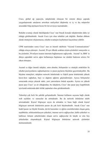35
Cisco, global ağ yapısıyla, rakiplerinde olmayan bir sistemi dünya çapında
yaygınlaĢtırarak satıĢlarını artırırken maliyetleri düĢürmüĢ ve iç ve dıĢ müĢteriler
arasındaki bilgi paylaĢım hızını bir üst seviyeye taĢımaktadır.
Rekabet avantajı olarak bakıldığında Cisco’ nun birçok konuda rakiplerinden daha iyi
olduğu görülmektedir. Ancak Cisco için olası tehditler yok değildir. Bunları dikkate
alarak stratejisini oluĢturmazsa, rekabet avantajını kaybetmesi kaçınılmaz olabilir.
CPM matrisinden sonra Cisco’ nun en önemli rakibinin “Ascend Communications”
olduğu ortaya çıkmıĢtır. Ascend, 30 ayrı ülkede uzaktan eriĢim çözümleri sunuyordu ve
bu çözümler, 30 milyon insanın internete bağlanmasını sağlıyordu. Ascend’ in, IBM’ in
dünya çapındaki servis ağını kullanmaya baĢlaması ise rekabet baskısını artırıcı bir
etken olmuĢtur.
Ascend ve diğer önemli rakipler, satın almalar, birleĢmeler ve stratejik ortaklıklar ile
rekabet pozisyonlarını sağlamlaĢtırma ve pazar paylarını büyütme gayretindeydiler. Bu
büyüme stratejileri, rakiplere network ürünlerinde ve iliĢkili pazar ürünlerinde yüksek
know-how sağlarken, bayi ve dağıtım ağlarını güçlendirmiĢtir. Ayrıca birleĢmeler
sonucunda ortaya çıkacak nakit, yeni yatırımların önünü açacaktı. Ayrıca en yüksek
pazar payı Cisco’ ya ait olduğundan, bu rakiplerin, Cisco’ dan pazar payı kapabilmek
için kendi aralarında dahi ittifak yapmaları olası gözükmektedir.
Teknoloji çok hızlı bir Ģekilde geliĢmektedir. Ġnternet kullanım sayısına bağlı olarak
web sayfaları ve sunucular da artmaktadır. Bu da network ürünlerine talebi
artırmaktadır. KiĢisel bilgisayar sayısı da artmakta ve buna bağlı olarak kiĢisel
bilgisayar network ürünlerinin pazarı da çok hızlı büyümektedir. Ancak Cisco’ nun
hedef pazarı ise büyük firmalar, devlet kurumları ve eğitim enstitülerinden oluĢan geniĢ
teĢebbüsler, telekomünikasyon Ģirketleri, internet servis sağlayıcıları, kablo Ģirketleri ve
kablosuz iletiĢim Ģirketlerinden oluĢan servis sağlayıcılar ile küçük ve orta boy
Ģirketlerden oluĢmaktaydı. KiĢisel bilgisayar ürünlerine network çözümleri
üretmemektedir.
 