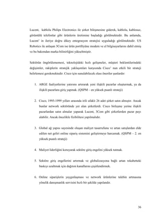 36
Lucent, kablolu Philips Electronics ile Ģirket bileĢmesine giderek, kablolu, kablosuz,
görüntülü telefonlar gibi ürünlerin üretimine baĢladığı görülmektedir. Bu anlamda,
Lucent’ in ileriye doğru dikey entegrasyon stratejisi uyguladığı görülmektedir. US
Robotics ile anlaĢan 3Com ise ürün portföyüne modem ve el bilgisayarlarını dahil etmiĢ
ve bu bakımdan marka bilinirliğini yükseltmiĢtir.
Sektörün öngörülememesi, teknolojideki hızlı geliĢmeler, müĢteri beklentilerindeki
değiĢimler, rakiplerin stratejik yaklaĢımları karĢısında Cisco’ nun etkili bir strateji
belirlemesi gerekmektedir. Cisco için sunulabilecek olası öneriler Ģunlardır:
1. ARGE faaliyetlerine yatırımı artırarak yeni iliĢkili pazarlar oluĢturmak, ya da
iliĢkili pazarlara giriĢ yapmak. (QSPM – en yüksek puanlı strateji)
2. Cisco, 1995-1999 yılları arasında irili ufaklı 26 adet Ģirket satın almıĢtır. Ancak
bunlar network sektöründe yer alan Ģirketlerdi. Cisco birleĢme yerine iliĢkili
pazarlardan satın almalar yaparak Lucent, 3Com gibi Ģirketlerden pazar payı
alabilir. Ancak öncelikle fizibilitesi yapılmalıdır.
3. Global ağ yapısı sayesinde oluĢan maliyet tasarrufunu ve artan satıĢlardan elde
edilen net geliri online sipariĢ sistemini geliĢtirmeye harcamak. (QSPM – 2. en
yüksek puanlı strateji)
4. Maliyet liderliğini koruyarak sektöre giriĢ engelini yüksek tutmak.
5. Sektöre giriĢ engellerini artırmak ve globalizasyona bağlı artan rekabetteki
baskıyı azaltmak için dağıtım kanallarını çeĢitlendirmek.
6. Online sipariĢlerin yaygınlaĢması ve network ürünlerine talebin artmasına
yönelik danıĢmanlık servisini hızlı bir Ģekilde yapılandır.
 