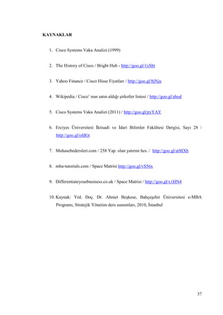 37
KAYNAKLAR
1. Cisco Systems Vaka Analizi (1999)
2. The History of Cisco / Bright Hub - http://goo.gl/1ySht
3. Yahoo Finance / Cisco Hisse Fiyatları / http://goo.gl/8jNju
4. Wikipedia / Cisco’ nun satın aldığı Ģirketler listesi / http://goo.gl/ahod
5. Cisco Systems Vaka Analizi (2011) / http://goo.gl/pyYAY
6. Erciyes Üniversitesi Ġktisadi ve Ġdari Bilimler Fakültesi Dergisi, Sayı 28 /
http://goo.gl/ofdGt
7. Muhasebedersleri.com / 258 Yap. olan yatırım hes. / http://goo.gl/atMXh
8. mba-tutorials.com / Space Matrisi http://goo.gl/vS56x
9. Differentiateyourbusiness.co.uk / Space Matrisi / http://goo.gl/x1HN4
10. Kaynak: Yrd. Doç. Dr. Ahmet BeĢkese, BahçeĢehir Üniversitesi e-MBA
Programı, Stratejik Yönetim ders sunumları, 2010, Ġstanbul
 