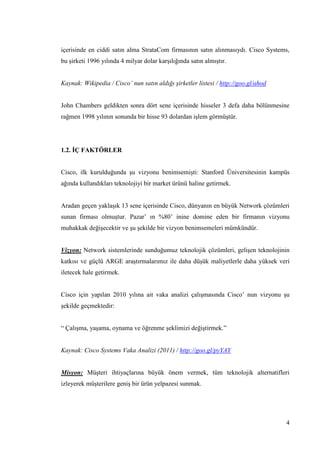 4
içerisinde en ciddi satın alma StrataCom firmasının satın alınmasıydı. Cisco Systems,
bu Ģirketi 1996 yılında 4 milyar dolar karĢılığında satın almıĢtır.
Kaynak: Wikipedia / Cisco’ nun satın aldığı şirketler listesi / http://goo.gl/ahod
John Chambers geldikten sonra dört sene içerisinde hisseler 3 defa daha bölünmesine
rağmen 1998 yılının sonunda bir hisse 93 dolardan iĢlem görmüĢtür.
1.2. ĠÇ FAKTÖRLER
Cisco, ilk kurulduğunda Ģu vizyonu benimsemiĢti: Stanford Üniversitesinin kampüs
ağında kullandıkları teknolojiyi bir market ürünü haline getirmek.
Aradan geçen yaklaĢık 13 sene içerisinde Cisco, dünyanın en büyük Network çözümleri
sunan firması olmuĢtur. Pazar’ ın %80’ inine domine eden bir firmanın vizyonu
muhakkak değiĢecektir ve Ģu Ģekilde bir vizyon benimsemeleri mümkündür.
Vizyon: Network sistemlerinde sunduğumuz teknolojik çözümleri, geliĢen teknolojinin
katkısı ve güçlü ARGE araĢtırmalarımız ile daha düĢük maliyetlerle daha yüksek veri
iletecek hale getirmek.
Cisco için yapılan 2010 yılına ait vaka analizi çalıĢmasında Cisco’ nun vizyonu Ģu
Ģekilde geçmektedir:
“ ÇalıĢma, yaĢama, oynama ve öğrenme Ģeklimizi değiĢtirmek.”
Kaynak: Cisco Systems Vaka Analizi (2011) / http://goo.gl/pyYAY
Misyon: MüĢteri ihtiyaçlarına büyük önem vermek, tüm teknolojik alternatifleri
izleyerek müĢterilere geniĢ bir ürün yelpazesi sunmak.
 