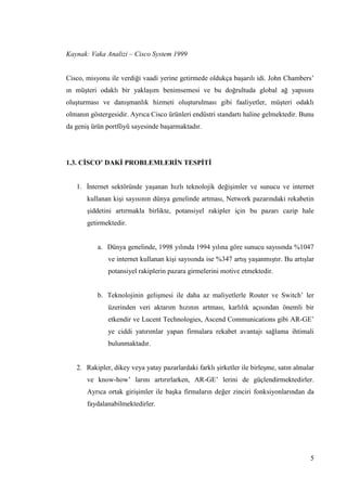 5
Kaynak: Vaka Analizi – Cisco System 1999
Cisco, misyonu ile verdiği vaadi yerine getirmede oldukça baĢarılı idi. John Chambers’
ın müĢteri odaklı bir yaklaĢım benimsemesi ve bu doğrultuda global ağ yapısını
oluĢturması ve danıĢmanlık hizmeti oluĢturulması gibi faaliyetler, müĢteri odaklı
olmanın göstergesidir. Ayrıca Cisco ürünleri endüstri standartı haline gelmektedir. Bunu
da geniĢ ürün portföyü sayesinde baĢarmaktadır.
1.3. CĠSCO’ DAKĠ PROBLEMLERĠN TESPĠTĠ
1. Ġnternet sektöründe yaĢanan hızlı teknolojik değiĢimler ve sunucu ve internet
kullanan kiĢi sayısının dünya genelinde artması, Network pazarındaki rekabetin
Ģiddetini artırmakla birlikte, potansiyel rakipler için bu pazarı cazip hale
getirmektedir.
a. Dünya genelinde, 1998 yılında 1994 yılına göre sunucu sayısında %1047
ve internet kullanan kiĢi sayısında ise %347 artıĢ yaĢanmıĢtır. Bu artıĢlar
potansiyel rakiplerin pazara girmelerini motive etmektedir.
b. Teknolojinin geliĢmesi ile daha az maliyetlerle Router ve Switch’ ler
üzerinden veri aktarım hızının artması, karlılık açısından önemli bir
etkendir ve Lucent Technologies, Ascend Communications gibi AR-GE’
ye ciddi yatırımlar yapan firmalara rekabet avantajı sağlama ihtimali
bulunmaktadır.
2. Rakipler, dikey veya yatay pazarlardaki farklı Ģirketler ile birleĢme, satın almalar
ve know-how’ larını artırırlarken, AR-GE’ lerini de güçlendirmektedirler.
Ayrıca ortak giriĢimler ile baĢka firmaların değer zinciri fonksiyonlarından da
faydalanabilmektedirler.
 