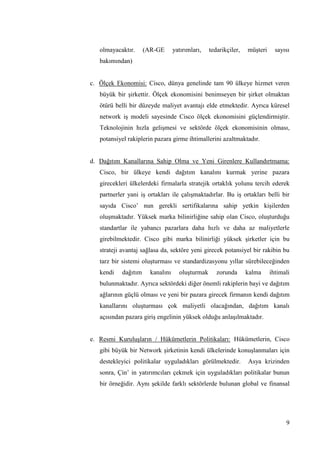 9
olmayacaktır. (AR-GE yatırımları, tedarikçiler, müĢteri sayısı
bakımından)
c. Ölçek Ekonomisi: Cisco, dünya genelinde tam 90 ülkeye hizmet veren
büyük bir Ģirkettir. Ölçek ekonomisini benimseyen bir Ģirket olmaktan
ötürü belli bir düzeyde maliyet avantajı elde etmektedir. Ayrıca küresel
network iĢ modeli sayesinde Cisco ölçek ekonomisini güçlendirmiĢtir.
Teknolojinin hızla geliĢmesi ve sektörde ölçek ekonomisinin olması,
potansiyel rakiplerin pazara girme ihtimallerini azaltmaktadır.
d. Dağıtım Kanallarına Sahip Olma ve Yeni Girenlere Kullandırtmama:
Cisco, bir ülkeye kendi dağıtım kanalını kurmak yerine pazara
girecekleri ülkelerdeki firmalarla stratejik ortaklık yolunu tercih ederek
partnerler yani iĢ ortakları ile çalıĢmaktadırlar. Bu iĢ ortakları belli bir
sayıda Cisco’ nun gerekli sertifikalarına sahip yetkin kiĢilerden
oluĢmaktadır. Yüksek marka bilinirliğine sahip olan Cisco, oluĢturduğu
standartlar ile yabancı pazarlara daha hızlı ve daha az maliyetlerle
girebilmektedir. Cisco gibi marka bilinirliği yüksek Ģirketler için bu
strateji avantaj sağlasa da, sektöre yeni girecek potansiyel bir rakibin bu
tarz bir sistemi oluĢturması ve standardizasyonu yıllar sürebileceğinden
kendi dağıtım kanalını oluĢturmak zorunda kalma ihtimali
bulunmaktadır. Ayrıca sektördeki diğer önemli rakiplerin bayi ve dağıtım
ağlarının güçlü olması ve yeni bir pazara girecek firmanın kendi dağıtım
kanallarını oluĢturması çok maliyetli olacağından, dağıtım kanalı
açısından pazara giriĢ engelinin yüksek olduğu anlaĢılmaktadır.
e. Resmi KuruluĢların / Hükümetlerin Politikaları: Hükümetlerin, Cisco
gibi büyük bir Network Ģirketinin kendi ülkelerinde konuĢlanmaları için
destekleyici politikalar uyguladıkları görülmektedir. Asya krizinden
sonra, Çin’ in yatırımcıları çekmek için uyguladıkları politikalar bunun
bir örneğidir. Aynı Ģekilde farklı sektörlerde bulunan global ve finansal
 