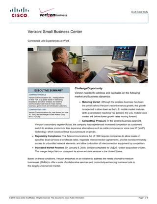 CLUE Case Study




                        Verizon: Small Business Center

                        Connected Life Experiences at Work




                                                                                      Challenge/Opportunity
                                  EXECUTIVE SUMMARY
                                                                                      Verizon needed to address and capitalize on the following
                         COMPANY PROFILE
                         Verizon Communications Inc., headquartered                   market and business dynamics:
                         in New York, is a global leader in delivering
                         broadband and other wireless and wireline                          ●   Maturing Market: Although the wireless business has been
                         communications services to mass market,
                         business, government and wholesale customers.                          the driver behind Verizon’s recent revenue growth, this growth
                         COMPANY HISTORY                                                        is expected to slow down as the U.S. mobile market matures.
                         Verizon Communications Inc. was formed on June                         With a penetration reaching 100 percent, the U.S. mobile voice
                         30, 2000, with the merger of Bell Atlantic Corp.
                         and GTE Corp.                                                          market will deliver lower growth rates moving forward.
                                                                                            ●   Competitive Pressure: In the wireline business segment,
                                  Verizon’s secondary segment focus, the company has experienced increased competition as customers
                                  switch to wireless products or less expensive alternatives such as cable companies or voice over IP (VoIP)
                                  technology, which could continue to put pressure on prices.
                              ●   Regulatory Compliance: The Telecommunications Act of 1996 requires companies to allow resale of
                                  specified local services at wholesale rates, negotiate interconnection agreements, provide nondiscriminatory
                                  access to unbundled network elements, and allow co-location of interconnection equipment by competitors.
                              ●   Increased Market Position: On January 9, 2009, Verizon completed its US$28.1 billion acquisition of Alltel.
                                  This merger helps Verizon to expand its advanced data services in the United States.


                        Based on these conditions, Verizon embarked on an initiative to address the needs of small-to-medium
                        businesses (SMBs) to offer a suite of collaborative services and productivity-enhancing business tools to
                        this largely underserved market.




© 2010 Cisco and/or its affiliates. All rights reserved. This document is Cisco Public Information.                                                      Page 1 of 4
 
