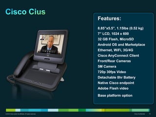 Features:
                                                           8.85”x5.5”, 1.15lbs (0.52 kg)
                                                           7” LCD, 1024 x 600
                                                           32 GB Flash, MicroSD
                                                           Android OS and Marketplace
                                                           Ethernet, WiFi, 3G/4G
                                                           Cisco AnyConnect Client
                                                           Front/Rear Cameras
                                                           5M Camera
                                                           720p 30fps Video
                                                           Detachable 8hr Battery
                                                           Native Cisco endpoint
                                                           Adobe Flash video

                                                           Base platform option




© 2010 Cisco and/or its affiliates. All rights reserved.                           Cisco Confidential   19
 