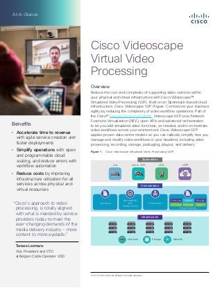At-A-Glance
Overview
Reduce the cost and complexity of supporting video services within
your physical and virtual infrastructure with Cisco Videoscape™
Virtualized Video Processing (V2P). Built on an Openstack-based cloud
infrastructure, Cisco Videoscape V2P (Figure 1) enhances your business
agility by reducing the complexity of video workflow operations. Part of
the Cisco® Evolved Services Platform, Videoscape V2P uses Network
Functions Virtualization (NFV), open APIs and advanced orchestration
to let you add virtualized video functions, as needed, and to orchestrate
video workflows across your environment. Cisco Videoscape V2P
applies proven data center models so you can radically simplify how you
manage and modify video workflows in your headend, including video
processing, recording, storage, packaging, playout, and delivery.
Figure 1.  Cisco Videoscape Virtualized Video Processing (V2P)
Compute Storage Network
Live Live to VOD VOD cDVR
OrchestrationOpenstack Orchestration
Virtual Functions
Manageability
and
Quality Control
Transcode
Ad Splices Packaging Playout
Capture Encrypts
Orchestration
Infrastructure
Applications
Benefits
•	 Accelerate time to revenue
with agile service creation and
faster deployments
•	 Simplify operations with open
and programmable cloud
scaling, and reduce errors with
workflow automation
•	 Reduce costs by improving
infrastructure utilization for all
services across physical and
virtual resources
“Cisco’s approach to video
processing, is totally aligned
with what is needed by service
providers today to meet the
ever-changing demands of the
media delivery industry - more
content to more eyeballs.”

Tamara Leemans
Vice President and CTO
at Belgian Cable Operator VOO
© 2014 Cisco and/or its affiliates. All rights reserved.
Cisco Videoscape
Virtual Video
Processing
 