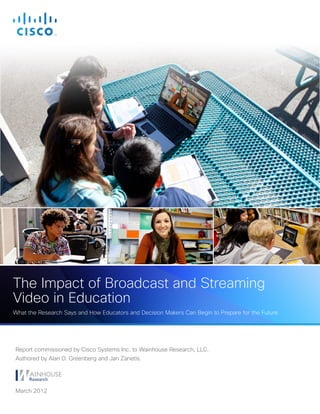 The Impact of Broadcast and Streaming
Video in Education
What the Research Says and How Educators and Decision Makers Can Begin to Prepare for the Future




Report commissioned by Cisco Systems Inc. to Wainhouse Research, LLC.
Authored by Alan D. Greenberg and Jan Zanetis.




March 2012
 