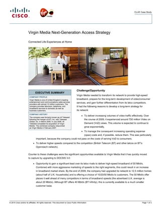 CLUE Case Study




                        Virgin Media Next-Generation Access Strategy

                        Connected Life Experiences at Home




                                                                                      Challenge/Opportunity
                                  EXECUTIVE SUMMARY
                                                                                      Virgin Media needed to transform its network to provide high-speed
                         COMPANY PROFILE
                         Virgin Media is one of United Kingdom’s leading              broadband, prepare for the long-term development of video/consumer
                         entertainment and communications cable services              services, and gain further differentiation from its telco competitors.
                         providers with almost 10 million customers. The
                         company provides television, telephone, and                  It had the following reasons to develop a long-term strategy for
                         broadband services to domestic as well as
                         business customers.                                          its network:
                         COMPANY HISTORY
                                                                                            ●   To deliver increasing volumes of video traffic effectively. Over
                         The company was formerly known as ntl Telewest
                         following the merger of NTL Inc. with Telewest                         the course of 2009, it experienced around 750 million Video on
                         Global, Inc. in March 2006. In July 2006, ntl
                         Telewest completed its acquisition of Virgin                           Demand (VoD) views. This volume is expected to continue to
                         Mobile. The combined company relaunched
                         as Virgin Media in February 2007.
                                                                                                grow exponentially.
                                                                                            ●   To manage the consequent increasing operating expense
                                                                                                (opex) costs and, if possible, reduce them. This was particularly
                                  important, because the company could not pass on the costs of serving VoD to consumers.
                              ●   To deliver higher speeds compared to the competition (British Telecom (BT) and other telcos on BT’s
                                  Openreach network).


                        Counter to these challenges were the significant opportunities available to Virgin Media that it has quickly moved
                        to capture by upgrading to DOCSIS 3.0:

                              ●   Opportunity to gain a significant lead over its telco rivals to deliver high-speed broadband of 50 Mbit/s.
                                  Combined with more aggressive marketing of speeds to the right segments, this could result in an increase
                                  in broadband market share. By the end of 2009, the company had upgraded its network to 12.5 million homes
                                  (about half of U.K. households) and is offering a choice of 10/20/50 Mbit/s to customers. The 50 Mbit/s offer
                                  places it well ahead of many competitors in terms of broadband speeds (the advertised U.K. average is
                                  about 20 Mbit/s). Although BT offers 40 Mbit/s (BT Infinity), this is currently available to a much smaller
                                  customer base.




© 2010 Cisco and/or its affiliates. All rights reserved. This document is Cisco Public Information.                                                      Page 1 of 3
 