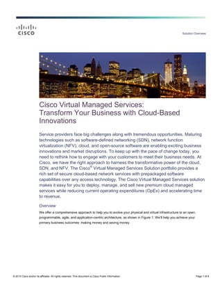 Solution Overview
© 2015 Cisco and/or its affiliates. All rights reserved. This document is Cisco Public Information. Page 1 of 8
Cisco Virtual Managed Services:
Transform Your Business with Cloud-Based
Innovations
Service providers face big challenges along with tremendous opportunities. Maturing
technologies such as software-defined networking (SDN), network function
virtualization (NFV), cloud, and open-source software are enabling exciting business
innovations and market disruptions. To keep up with the pace of change today, you
need to rethink how to engage with your customers to meet their business needs. At
Cisco, we have the right approach to harness the transformative power of the cloud,
SDN, and NFV. The Cisco®
Virtual Managed Services Solution portfolio provides a
rich set of secure cloud-based network services with prepackaged software
capabilities over any access technology. The Cisco Virtual Managed Services solution
makes it easy for you to deploy, manage, and sell new premium cloud managed
services while reducing current operating expenditures (OpEx) and accelerating time
to revenue.
Overview
We offer a comprehensive approach to help you to evolve your physical and virtual infrastructure to an open,
programmable, agile, and application-centric architecture, as shown in Figure 1. We’ll help you achieve your
primary business outcomes: making money and saving money.
 