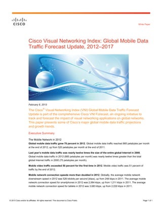 White Paper




                        Cisco Visual Networking Index: Global Mobile Data
                        Traffic Forecast Update, 2012–2017




                        February 6, 2013

                        The Cisco® Visual Networking Index (VNI) Global Mobile Data Traffic Forecast
                        Update is part of the comprehensive Cisco VNI Forecast, an ongoing initiative to
                        track and forecast the impact of visual networking applications on global networks.
                        This paper presents some of Cisco’s major global mobile data traffic projections
                        and growth trends.

                        Executive Summary

                        The Mobile Network in 2012
                        Global mobile data traffic grew 70 percent in 2012. Global mobile data traffic reached 885 petabytes per month
                        at the end of 2012, up from 520 petabytes per month at the end of 2011.

                        Last year’s mobile data traffic was nearly twelve times the size of the entire global Internet in 2000.
                        Global mobile data traffic in 2012 (885 petabytes per month) was nearly twelve times greater than the total
                        global Internet traffic in 2000 (75 petabytes per month).

                        Mobile video traffic exceeded 50 percent for the first time in 2012. Mobile video traffic was 51 percent of
                        traffic by the end of 2012.

                        Mobile network connection speeds more than doubled in 2012. Globally, the average mobile network
                        downstream speed in 2012 was 526 kilobits per second (kbps), up from 248 kbps in 2011. The average mobile
                        network connection speed for smartphones in 2012 was 2,064 kbps, up from 1,211 kbps in 2011. The average
                        mobile network connection speed for tablets in 2012 was 3,683 kbps, up from 2,030 kbps in 2011.




© 2013 Cisco and/or its affiliates. All rights reserved. This document is Cisco Public.                                               Page 1 of 1
 