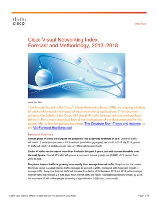 © 2014 Cisco and/or its affiliates. All rights reserved. This document is Cisco Public. Page 1 of 14
White Paper
Cisco Visual Networking Index:
Forecast and Methodology, 2013–2018
June 10, 2014
This forecast is part of the Cisco®
Visual Networking Index (VNI), an ongoing initiative
to track and forecast the impact of visual networking applications. This document
presents the details of the Cisco VNI global IP traffic forecast and the methodology
behind it. For a more analytical look at the implications of the data presented in this
paper, refer to the companion document, The Zettabyte Era—Trends and Analysis, or
the VNI Forecast Highlights tool.
Executive Summary
Annual global IP traffic will surpass the zettabyte (1000 exabytes) threshold in 2016. Global IP traffic
will reach 1.1 zettabytes per year or 91.3 exabytes (one billion gigabytes) per month in 2016. By 2018, global
IP traffic will reach 1.6 zettabytes per year, or 131.6 exabytes per month.
Global IP traffic has increased more than fivefold in the past 5 years, and will increase threefold over
the next 5 years. Overall, IP traffic will grow at a compound annual growth rate (CAGR) of 21 percent from
2013 to 2018.
Busy-hour Internet traffic is growing more rapidly than average Internet traffic. Busy-hour (or the busiest
60-minute period in a day) Internet traffic increased 32 percent in 2013, compared with 25 percent growth in
average traffic. Busy-hour Internet traffic will increase by a factor of 3.4 between 2013 and 2018, while average
Internet traffic will increase 2.8-fold. Busy-hour Internet traffic will reach 1.0 petabits per second (Pbps) by 2018,
the equivalent of 335 million people streaming a high-definition (HD) video continuously.
 