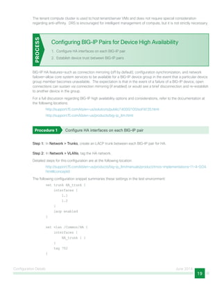 Configuration Details June 2014
19
The tenant compute cluster is used to host tenant/server VMs and does not require special consideration
regarding anti-affinity. DRS is encouraged for intelligent management of compute, but it is not strictly necessary.
Configuring BIG-IP Pairs for Device High Availability
1.	 Configure HA interfaces on each BIG-IP pair
2.	 Establish device trust between BIG-IP pairs
PROCESS
BIG-IP HA features—such as connection mirroring (off by default), configuration synchronization, and network
failover—allow core system services to be available for a BIG-IP device group in the event that a particular device
group member becomes unavailable. The expectation is that in the event of a failure of a BIG-IP device, open
connections can sustain via connection mirroring (if enabled) or would see a brief disconnection and re-establish
to another device in the group.
For a full discussion regarding BIG-IP high availability options and considerations, refer to the documentation at
the following locations:
http://support.f5.com/kb/en-us/solutions/public/14000/100/sol14135.html
http://support.f5.com/kb/en-us/products/big-ip_ltm.html
Procedure 1	 Configure HA interfaces on each BIG-IP pair
Step 1:  In Network > Trunks, create an LACP trunk between each BIG-IP pair for HA.
Step 2:  In Network > VLANs, tag the HA network.
Detailed steps for this configuration are at the following location:
http://support.f5.com/kb/en-us/products/big-ip_ltm/manuals/product/tmos-implementations-11-4-0/24.
html#conceptid
The following configuration snippet summaries these settings in the test environment:
net trunk HA_trunk {
interfaces {
1.1
1.2
}
lacp enabled
}
net vlan /Common/HA {
interfaces {
HA_trunk { }
}
tag 702
}
 