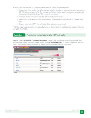 Configuration Details June 2014
21
In most cases, the workflow for configuring BIG-IP services follows the general pattern:
1.	 Create one or more profiles that define the type of traffic, behavior, or other settings which are used by
BIG-IP to affect managed traffic. For example, profiles are used to specify persistence, how particular
protocols are handled, handling of SSL connections, and so on.
2.	 Create the pool of server resources that deliver an application service.
3.	 Select one or more Health Monitors, which monitor the availability of each member of the application
pool.
4.	 Create a virtual server (VIP) that will front end the application service pool.
The following procedures outline the validated process for deploying server load balancing to a pool of servers
using BIG-IP in VMDC.
Procedure 1	 Persistent server load balancing for HTTP web traffic
Step 1:  Under Local Traffic > Profiles > Persistence, create a new persistence profile, specifying the type
Cookie and its parent, the default cookie profile. Select HTTP Cookie Insert for the Cookie Method, and then
select the timeout of the cookie setting (in validation, 60 minutes was used for the timeout).
 