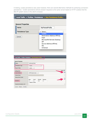 Configuration Details June 2014
22
In testing, cookie persistence was used; however, there are several alternative methods for achieving connection
persistence. Cookie persistence directs session requests to the same server based on HTTP cookies that the
BIG-IP system stores in the client’s browser.
 