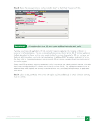 Configuration Details June 2014
26
Step 9:  Select the cookie persistence profile created in Step 1 for the Default Persistence Profile.
Procedure 2	 Offloading client–side SSL encryption and load balancing web traffic
Typically, securing a web application with SSL encryption requires deploying and managing certificates on
every server of an application. This can be operationally expensive and error prone. BIG-IP physical appliances
include specialized hardware, which provide accelerated performance and capacity for SSL key exchange and
bulk encryption operations common to many applications. In addition, BIG-IP provides a single point-of-entry
for client traffic to the application servers and can provide SSL encryption transparently without modification of
application servers.
Given the HTTP server load balancing deployment configuration above, the following steps show how to enhance
this configuration by providing SSL offload and acceleration on the BIG-IP. This validated implementation is an
example of the ease in which one of many additional services and functionality can be added to an application
with BIG-IP.
Step 1:  Obtain an SSL certificate. This can be self-signed or purchased through an official certificate authority
such as Verisign.
 
