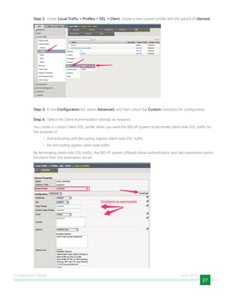 Configuration Details June 2014
27
Step 2:  Under Local Traffic > Profiles > SSL > Client, create a new custom profile with the parent of clientssl.
Step 3:  In the Configuration list, select Advanced, and then check the Custom checkbox for configuration.
Step 4:  Select the Client Authentication settings as required.
You create a custom Client SSL profile when you want the BIG-IP system to terminate client-side SSL traffic for
the purpose of:
•	 Authenticating and decrypting ingress client-side SSL traffic
•	 Re-encrypting egress client-side traffic
By terminating client-side SSL traffic, the BIG-IP system offloads these authentication and decryption/encryption
functions from the destination server.
 