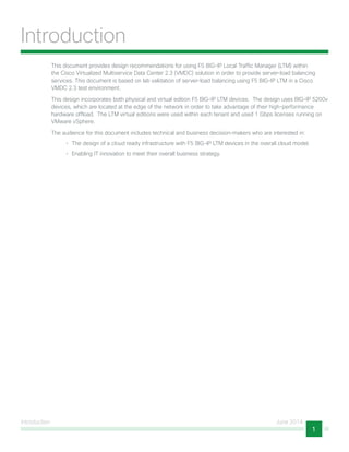 Introduction June 2014
1
Introduction
This document provides design recommendations for using F5 BIG-IP Local Traffic Manager (LTM) within
the Cisco Virtualized Multiservice Data Center 2.3 (VMDC) solution in order to provide server-load balancing
services. This document is based on lab validation of server-load balancing using F5 BIG-IP LTM in a Cisco
VMDC 2.3 test environment.
This design incorporates both physical and virtual edition F5 BIG-IP LTM devices. The design uses BIG-IP 5200v
devices, which are located at the edge of the network in order to take advantage of their high-performance
hardware offload. The LTM virtual editions were used within each tenant and used 1 Gbps licenses running on
VMware vSphere.
The audience for this document includes technical and business decision-makers who are interested in:
•	 The design of a cloud ready infrastructure with F5 BIG-IP LTM devices in the overall cloud model.
•	 Enabling IT innovation to meet their overall business strategy.
 