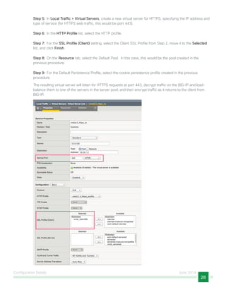 Configuration Details June 2014
28
Step 5:  In Local Traffic > Virtual Servers, create a new virtual server for HTTPS, specifying the IP address and
type of service (for HTTPS web traffic, this would be port 443).
Step 6:  In the HTTP Profile list, select the HTTP profile.
Step 7:  For the SSL Profile (Client) setting, select the Client SSL Profile from Step 2, move it to the Selected
list, and click Finish.
Step 8:  On the Resource tab, select the Default Pool. In this case, this would be the pool created in the
previous procedure.
Step 9:  For the Default Persistence Profile, select the cookie persistence profile created in the previous
procedure.
The resulting virtual server will listen for HTTPS requests at port 443, decrypt traffic on the BIG-IP and load-
balance them to one of the servers in the server pool, and then encrypt traffic as it returns to the client from
BIG-IP.
 
