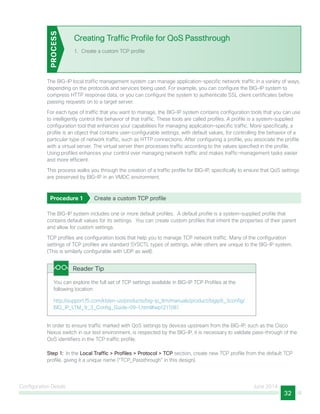 Configuration Details June 2014
32
Creating Traffic Profile for QoS Passthrough
1.	 Create a custom TCP profile
PROCESS
The BIG-IP local traffic management system can manage application-specific network traffic in a variety of ways,
depending on the protocols and services being used. For example, you can configure the BIG-IP system to
compress HTTP response data, or you can configure the system to authenticate SSL client certificates before
passing requests on to a target server.
For each type of traffic that you want to manage, the BIG-IP system contains configuration tools that you can use
to intelligently control the behavior of that traffic. These tools are called profiles. A profile is a system-supplied
configuration tool that enhances your capabilities for managing application-specific traffic. More specifically, a
profile is an object that contains user-configurable settings, with default values, for controlling the behavior of a
particular type of network traffic, such as HTTP connections. After configuring a profile, you associate the profile
with a virtual server. The virtual server then processes traffic according to the values specified in the profile.
Using profiles enhances your control over managing network traffic and makes traffic-management tasks easier
and more efficient.
This process walks you through the creation of a traffic profile for BIG-IP, specifically to ensure that QoS settings
are preserved by BIG-IP in an VMDC environment.
Procedure 1	 Create a custom TCP profile
The BIG-IP system includes one or more default profiles. A default profile is a system-supplied profile that
contains default values for its settings. You can create custom profiles that inherit the properties of their parent
and allow for custom settings.
TCP profiles are configuration tools that help you to manage TCP network traffic. Many of the configuration
settings of TCP profiles are standard SYSCTL types of settings, while others are unique to the BIG-IP system.
(This is similarly configurable with UDP as well).
You can explore the full set of TCP settings available in BIG-IP TCP Profiles at the
following location:
http://support.f5.com/kb/en-us/products/big-ip_ltm/manuals/product/bigip9_3config/
BIG_IP_LTM_9_3_Config_Guide-09-1.html#wp1211081
Reader Tip
In order to ensure traffic marked with QoS settings by devices upstream from the BIG-IP, such as the Cisco
Nexus switch in our test environment, is respected by the BIG-IP, it is necessary to validate pass-through of the
QoS identifiers in the TCP traffic profile.
Step 1:  In the Local Traffic > Profiles > Protocol > TCP section, create new TCP profile from the default TCP
profile, giving it a unique name (“TCP_Passthrough” in this design).
 