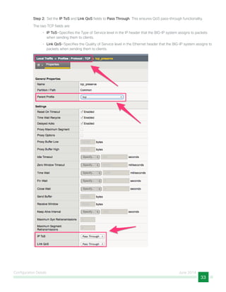 Configuration Details June 2014
33
Step 2:  Set the IP ToS and Link QoS fields to Pass Through. This ensures QoS pass-through functionality.
The two TCP fields are:
•	 IP ToS—Specifies the Type of Service level in the IP header that the BIG-IP system assigns to packets
when sending them to clients.
•	 Link QoS—Specifies the Quality of Service level in the Ethernet header that the BIG-IP system assigns to
packets when sending them to clients.
 