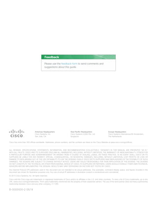 Americas Headquarters
Cisco Systems, Inc.
San Jose, CA
Asia Pacific Headquarters
Cisco Systems (USA) Pte. Ltd.
Singapore
Europe Headquarters
Cisco Systems International BV Amsterdam,
The Netherlands
Cisco has more than 200 offices worldwide. Addresses, phone numbers, and fax numbers are listed on the Cisco Website at www.cisco.com/go/offices.
ALL DESIGNS, SPECIFICATIONS, STATEMENTS, INFORMATION, AND RECOMMENDATIONS (COLLECTIVELY, “DESIGNS”) IN THIS MANUAL ARE PRESENTED “AS IS,”
WITH ALL FAULTS. CISCO AND ITS SUPPLIERS DISCLAIM ALL WARRANTIES, INCLUDING, WITHOUT LIMITATION, THE WARRANTY OF MERCHANTABILITY, FITNESS FOR
A PARTICULAR PURPOSE AND NONINFRINGEMENT OR ARISING FROM A COURSE OF DEALING, USAGE, OR TRADE PRACTICE. IN NO EVENT SHALL CISCO OR ITS
SUPPLIERS BE LIABLE FOR ANY INDIRECT, SPECIAL, CONSEQUENTIAL, OR INCIDENTAL DAMAGES, INCLUDING, WITHOUT LIMITATION, LOST PROFITS OR LOSS OR
DAMAGE TO DATA ARISING OUT OF THE USE OR INABILITY TO USE THE DESIGNS, EVEN IF CISCO OR ITS SUPPLIERS HAVE BEEN ADVISED OF THE POSSIBILITY OF SUCH
DAMAGES. THE DESIGNS ARE SUBJECT TO CHANGE WITHOUT NOTICE. USERS ARE SOLELY RESPONSIBLE FOR THEIR APPLICATION OF THE DESIGNS. THE DESIGNS
DO NOT CONSTITUTE THE TECHNICAL OR OTHER PROFESSIONAL ADVICE OF CISCO, ITS SUPPLIERS OR PARTNERS. USERS SHOULD CONSULT THEIR OWN TECHNICAL
ADVISORS BEFORE IMPLEMENTING THE DESIGNS. RESULTS MAY VARY DEPENDING ON FACTORS NOT TESTED BY CISCO.
Any Internet Protocol (IP) addresses used in this document are not intended to be actual addresses. Any examples, command display output, and figures included in the
document are shown for illustrative purposes only. Any use of actual IP addresses in illustrative content is unintentional and coincidental.
© 2013 Cisco Systems, Inc. All rights reserved.
Cisco and the Cisco logo are trademarks or registered trademarks of Cisco and/or its affiliates in the U.S. and other countries. To view a list of Cisco trademarks, go to this
URL: www.cisco.com/go/trademarks. Third-party trademarks mentioned are the property of their respective owners. The use of the word partner does not imply a partnership
relationship between Cisco and any other company. (1110R)
Please use the feedback form to send comments and
suggestions about this guide.
Feedback
B-0000930-2 06/14
 