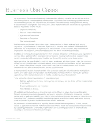 Business Use Cases June 2014
2
Business Use Cases
An organization’s IT environment faces many challenges when delivering cost-effective and efficient services
that are responsive to current and future business needs. To address underutilized legacy systems that have
insufficient interoperability and integration with procurement timetables resulting in delayed service delivery,
IT departments are looking to the cloud for solutions. Cloud deployment models are attractive to organizations
because the potential benefits include:
•	 Organizational flexibility
•	 Reduced cost of infrastructure
•	 Agile and rapid deployment
•	 Relocation of IT resources
•	 New business models
In a fast-moving, on-demand culture, users expect their applications to always work—and work fast—on
any device. If organizations fail to meet these expectations, it has never been easier for customers to find
alternatives. For IT departments or organizations to stay connected to their customers, they must meet user
expectations with responsive, omni-channel applications that deliver new features seamlessly.
In addition to traditional, linear application delivery from corporate data centers to PC-based users, organizations
can now deliver applications from a complex matrix of locations—including SaaS providers—outside the data
center. Increasingly mobile users around the globe now demand this anywhere, any-device access.
At the same time, the pace of global innovation is always accelerating with faster release cycles, the emergence
of DevOps, and the move toward continuous delivery. Although this paradigm shift better aligns IT and business,
it also creates challenges for traditional infrastructures. The application delivery network must promote
innovation—but not at the expense of stability, security, or performance.
If the expectations of users are simple and the need to innovate is clear, the solutions to these challenges are
neither. Even today’s best-run organizations are challenged by the rate at which IT is evolving, the growth of
applications, and the complexities created by mobility, cloud computing, and virtualization.
To be successful in delivering applications, IT organizations must:
•	 Optimize application performance from anywhere and to anyone and any device—without increasing cost
or complexity.
•	 Enable rapid deployment and innovation.
•	 Flex and scale on demand.
F5 availability architectures focus on eliminating single points of failure to reduce downtime and disruption.
Network, application, organizational availability, and security protection—DDoS attacks, for example, cut at the
central nerve of application availability—are critical to ensuring business continuity and access to the applications
that enable today’s businesses. Availability services span data center and cloud-hosted applications, ensuring
scale and reliability regardless of where applications or users are located.
F5 performance architectures focus on improving the end-user experience regardless of location, network,
device, or application environment. Performance services enhance mobile and web application responsiveness
by supporting protocols like SPDY and TCP optimizations and by enabling applications to dynamically take
advantage of compression and caching technologies.
 