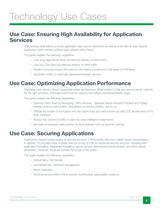 Technology Use Cases June 2014
4
Technology Use Cases
Use Case: Ensuring High Availability for Application
Services
LTM provides fault-tolerance at the application layer (server downtime) as well as at the BIG-IP layer (failure).
Application traffic remains uninterrupted despite either failure.
This guide enables the following capabilities:
•	 Loss of an App Server does not interrupt delivery of client traffic.
•	 Loss of a LTM does not interrupt delivery of client traffic.
•	 Stateful mirroring ensures that session information is sustained in the event of LTM failure.
•	 Application traffic is state fully maintained between servers.
Use Case: Optimizing Application Performance
Deploying more servers doesn’t guarantee better performance. What matters is that you reserve server capacity
for the right activities. LTM helps extend server capacity and reduce overall bandwidth usage.
This guide enables the following capabilities:
•	 Optimize traffic flows by leveraging LTM’s full proxy. Separate stacks between F5/client and F5/app
enables protocol optimization, specialized connection profiles, and so on.
•	 Offload the burden of encryption and decryption from your web servers by using SSL acceleration on F5
ASIC hardware.
•	 Reduce the volume of traffic to users by using intelligent compression.
•	 Eliminate unnecessary data transfer by using features such as dynamic caching.
Use Case: Securing Applications
Applications require a wide variety of security services. LTM provides defense in depth across several layers.
In addition, F5 provides other modules that run on top of LTM for additional security services, including web
application firewalling, datacenter firewalling, secure access, authentication/authorization, and DDoS attack-
prevention. However, these are outside the scope of this guide.
This guide enables the following capabilities:
•	 Default deny / full firewall
•	 Centralized SSL certificate management
•	 iRules inspection
•	 DDoS protection within LTM to prevent SynFlooding—vulnerability resiliency
 