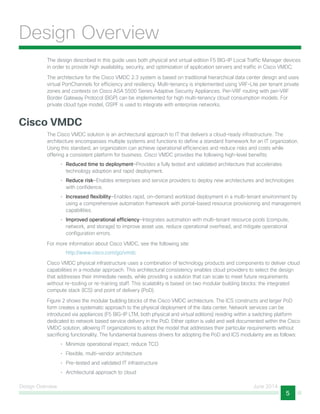 Design Overview June 2014
5
Design Overview
The design described in this guide uses both physical and virtual edition F5 BIG-IP Local Traffic Manager devices
in order to provide high availability, security, and optimization of application servers and traffic in Cisco VMDC.
The architecture for the Cisco VMDC 2.3 system is based on traditional hierarchical data center design and uses
virtual PortChannels for efficiency and resiliency. Multi-tenancy is implemented using VRF-Lite per tenant private
zones and contexts on Cisco ASA 5500 Series Adaptive Security Appliances. Per-VRF routing with per-VRF
Border Gateway Protocol (BGP) can be implemented for high multi-tenancy cloud consumption models. For
private cloud type model, OSPF is used to integrate with enterprise networks.
Cisco VMDC
The Cisco VMDC solution is an architectural approach to IT that delivers a cloud-ready infrastructure. The
architecture encompasses multiple systems and functions to define a standard framework for an IT organization.
Using this standard, an organization can achieve operational efficiencies and reduce risks and costs while
offering a consistent platform for business. Cisco VMDC provides the following high-level benefits:
•	 Reduced time to deployment—Provides a fully tested and validated architecture that accelerates
technology adoption and rapid deployment.
•	 Reduce risk—Enables enterprises and service providers to deploy new architectures and technologies
with confidence.
•	 Increased flexibility—Enables rapid, on-demand workload deployment in a multi-tenant environment by
using a comprehensive automation framework with portal-based resource provisioning and management
capabilities.
•	 Improved operational efficiency—Integrates automation with multi-tenant resource pools (compute,
network, and storage) to improve asset use, reduce operational overhead, and mitigate operational
configuration errors.
For more information about Cisco VMDC, see the following site:
http://www.cisco.com/go/vmdc
Cisco VMDC physical infrastructure uses a combination of technology products and components to deliver cloud
capabilities in a modular approach. This architectural consistency enables cloud providers to select the design
that addresses their immediate needs, while providing a solution that can scale to meet future requirements
without re-tooling or re-training staff. This scalability is based on two modular building blocks: the integrated
compute stack (ICS) and point of delivery (PoD).
Figure 2 shows the modular building blocks of the Cisco VMDC architecture. The ICS constructs and larger PoD
form creates a systematic approach to the physical deployment of the data center. Network services can be
introduced via appliances (F5 BIG-IP LTM, both physical and virtual editions) residing within a switching platform
dedicated to network based service delivery in the PoD. Either option is valid and well documented within the Cisco
VMDC solution, allowing IT organizations to adopt the model that addresses their particular requirements without
sacrificing functionality. The fundamental business drivers for adopting the PoD and ICS modularity are as follows:
•	 Minimize operational impact; reduce TCO
•	 Flexible, multi-vendor architecture
•	 Pre-tested and validated IT infrastructure
•	 Architectural approach to cloud
 