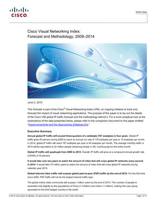 White Paper




                        Cisco Visual Networking Index:
                        Forecast and Methodology, 2009–2014




                        June 2, 2010

                                                                        ®
                        This forecast is part of the Cisco Visual Networking Index (VNI), an ongoing initiative to track and
                        forecast the impact of visual networking applications. The purpose of this paper is to lay out the details
                        of the Cisco VNI global IP traffic forecast and the methodology behind it. For a more analytical look at the
                        implications of the data presented below, please refer to the companion document to this paper entitled
                        “Hyperconnectivity and the Approaching Zettabyte Era.”

                        Executive Summary
                        Annual global IP traffic will exceed three-quarters of a zettabyte (767 exabytes) in four years. Global IP
                        traffic grew 45 percent during 2009 to reach an annual run rate of 176 exabytes per year or 15 exabytes per month.
                        In 2014, global IP traffic will reach 767 exabytes per year or 64 exabytes per month. The average monthly traffic in
                        2014 will be equivalent to 32 million people streaming Avatar in 3D, continuously for the entire month.

                        Global IP traffic will quadruple from 2009 to 2014. Overall, IP traffic will grow at a compound annual growth rate
                        (CAGR) of 34 percent.

                        It would take over two years to watch the amount of video that will cross global IP networks every second
                        in 2014. It would take 72 million years to watch the amount of video that will cross global IP networks during
                        calendar year 2014.

                        Global Internet video traffic will surpass global peer-to-peer (P2P) traffic by the end of 2010. For the first time
                        since 2000, P2P traffic will not be the largest Internet traffic type.

                        The global online video community will surpass 1 billion users by the end of 2010. This number of people is
                        exceeded only slightly by the populations of China (1.3 billion) and India (1.1 billion), making this user group
                        equivalent to the third largest country in the world.

© 2010 Cisco and/or its affiliates. All rights reserved. This document is Cisco Public Information.                                    Page 1 of 17
 